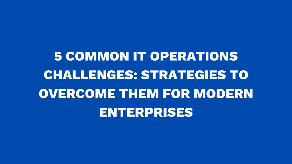 5 Common IT Operations Challenges: Strategies to Overcome Them for Modern Enterprises