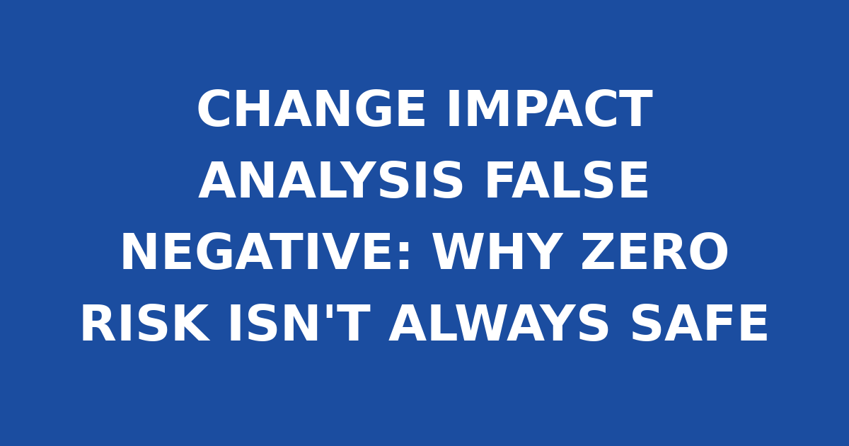 CHANGE IMPACT ANALYSIS FALSE NEGATIVE: WHY ZERO RISK ISN'T ALWAYS SAFE