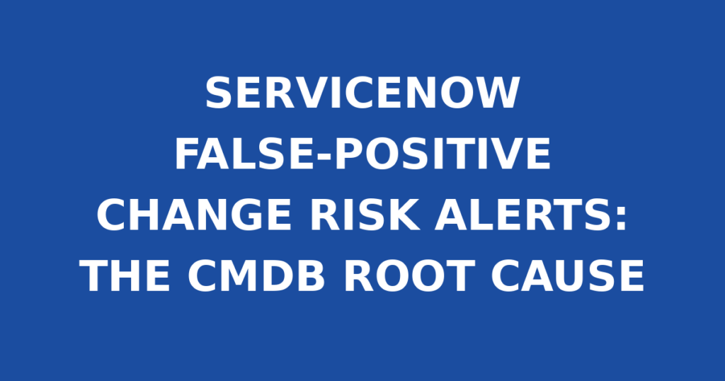 SERVICENOW FALSE-POSITIVE CHANGE RISK ALERTS: THE CMDB ROOT CAUSE