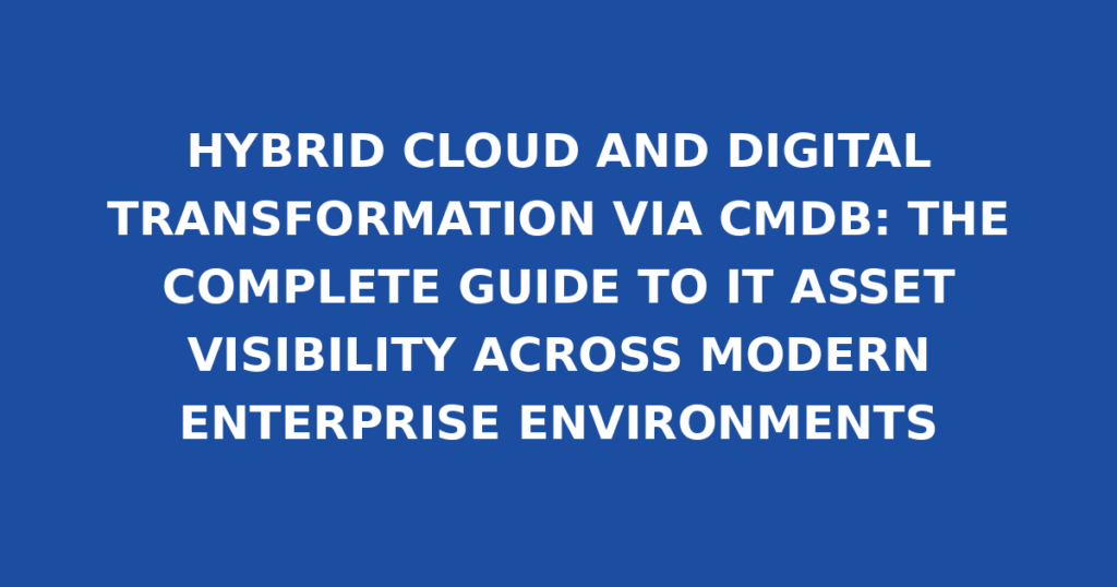 HYBRID CLOUD AND DIGITAL TRANSFORMATION VIA CMDB: THE COMPLETE GUIDE TO IT ASSET VISIBILITY ACROSS MODERN ENTERPRISE ENVIRONMENTS