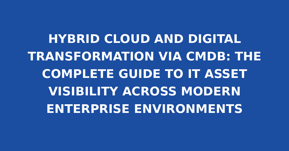 HYBRID CLOUD AND DIGITAL TRANSFORMATION VIA CMDB: THE COMPLETE GUIDE TO IT ASSET VISIBILITY ACROSS MODERN ENTERPRISE ENVIRONMENTS