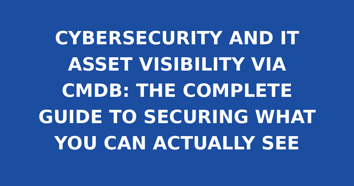 CYBERSECURITY AND IT ASSET VISIBILITY VIA CMDB: THE COMPLETE GUIDE TO SECURING WHAT YOU CAN ACTUALLY SEE