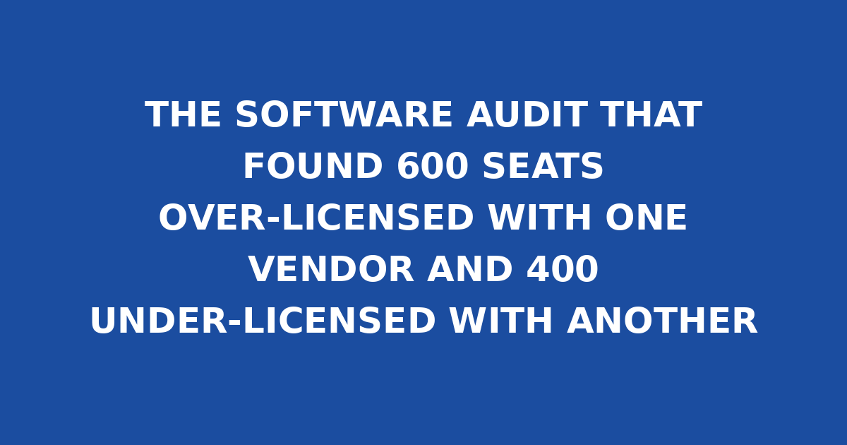 THE SOFTWARE AUDIT THAT FOUND 600 SEATS OVER-LICENSED WITH ONE VENDOR AND 400 UNDER-LICENSED WITH ANOTHER