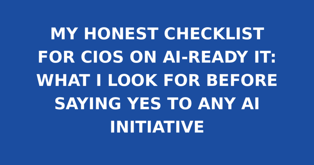 MY HONEST CHECKLIST FOR CIOS ON AI-READY IT: WHAT I LOOK FOR BEFORE SAYING YES TO ANY AI INITIATIVE