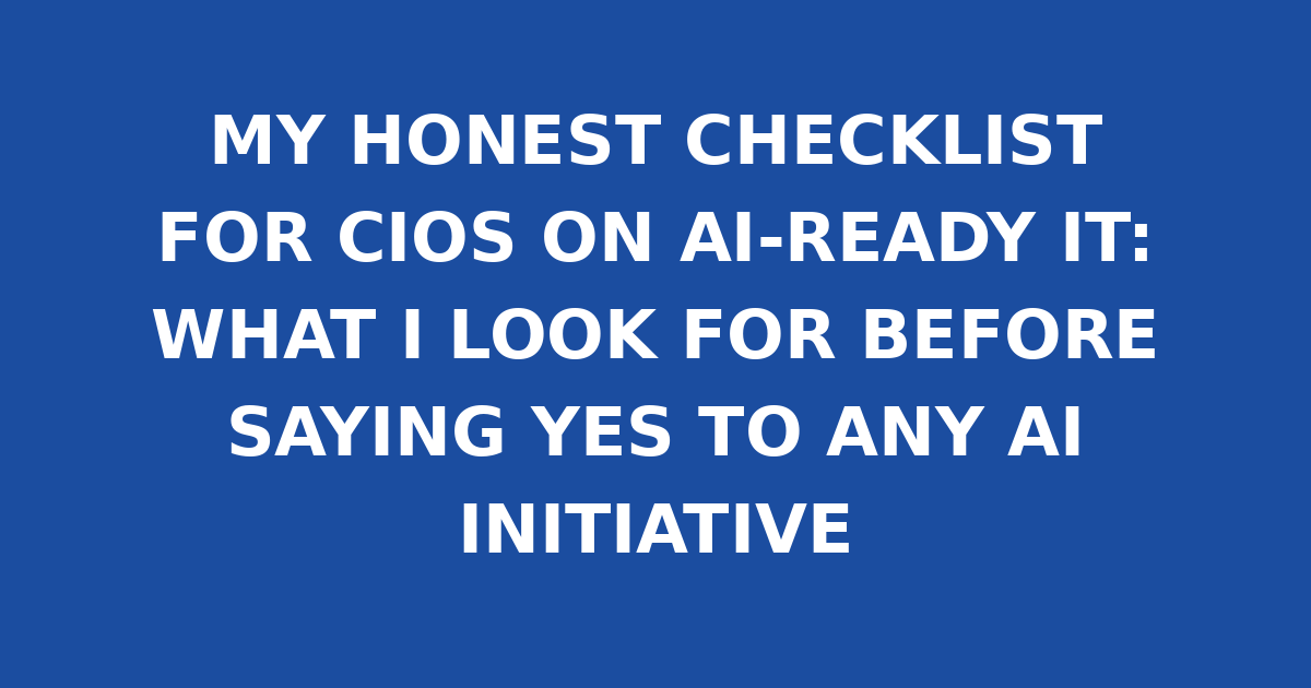 MY HONEST CHECKLIST FOR CIOS ON AI-READY IT: WHAT I LOOK FOR BEFORE SAYING YES TO ANY AI INITIATIVE
