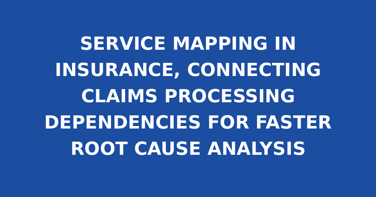 SERVICE MAPPING IN INSURANCE, CONNECTING CLAIMS PROCESSING DEPENDENCIES FOR FASTER ROOT CAUSE ANALYSIS